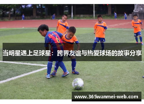当明星遇上足球星：跨界友谊与热爱球场的故事分享