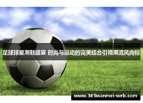 足球球星潮鞋盛宴 时尚与运动的完美结合引领潮流风向标